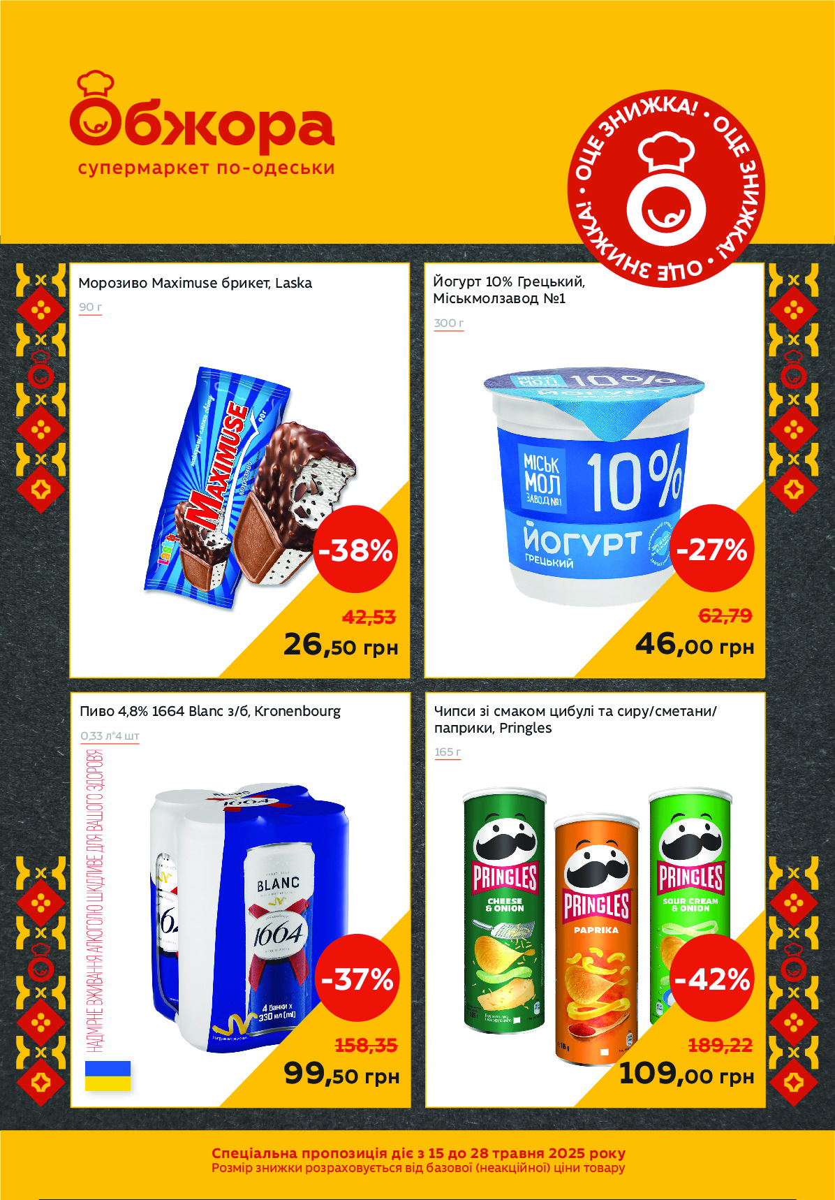 Чипси зі смаком цибулі та сиру/сметани/
паприки, Pringles
165 г
Йогурт 10% Грецький, 
Міськмолзавод №1
300 г
Пиво 4,8% 1664 Blanc з/б, Kronenbourg
0,33 л*4 шт
Морозиво Maximuse брикет, Laska 
90 г
158,35
99,50 грн
-37%
42,53
26,50 грн
-38%
189,22
109,00 грн
-42%
62,79
46,00 грн
-27% 
Спеціальна пропозиція діє з 15 до 28 травня 2025 року
Розмір знижки розраховується від базової (неакційної) ціни товару
•
О
Ц
Е
 	З
Н
И
ЖКА! •
О
Ц
Е
 
З
Н
И
Ж
К
А
! •
ОЦЕ З
Н
И
Ж
К
А
! Powered by TCPDF (www.tcpdf.org)
                               1 / 1