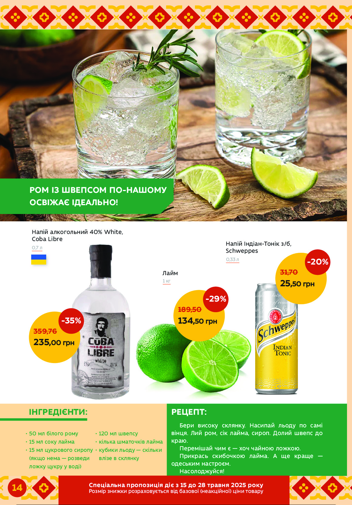-20%
25,50 грн
31,70
-35%
235,00 грн
359,76
 
Бери високу склянку. Насипай льоду по самі 
вінця. Лий ром, сік лайма, сироп. Долий швепс до 
краю.
Перемішай чим є — хоч чайною ложкою.
Прикрась скибочкою лайма. А ще краще — 
одеським настроєм.
Насолоджуйся!
ІНГРЕДІЄНТИ:	РЕЦЕПТ:
Лайм
1 кг
Напій алкогольний 40% White, 
Coba Libre
0,7 л
Напій Індіан-Тонік з/б,
Schweppes
0,33 л
РОМ ІЗ ШВЕПСОМ ПО-НАШОМУ
ОСВІЖАЄ ІДЕАЛЬНО!
• 50 мл білого рому
• 15 мл соку лайма
• 15 мл цукрового сиропу  
   (якщо нема — розведи  
   ложку цукру у воді)
• 120 мл швепсу
• кілька шматочків лайма
• кубики льоду — скільки 
   влізе в склянку 
-29%
134,50 грн
189,50грнСпеціае рльрьозСпи япд о 15 яь 28 єлетаи 2025 львк
грнСпе нціалі ернеьорзиядєтв зпк уьнрзрО (цЦьлЕпЗцрО) Епці дрзьеи 
14  Powered by TCPDF (www.tcpdf.org)
                               1 / 1