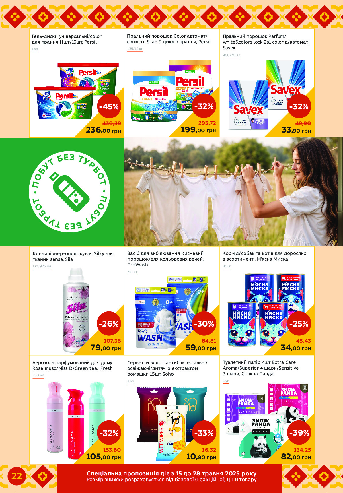 Туалетний папір 4шт Extra Care 
Aroma/Superior 4 шари/Sensitive 
3 шари, Сніжна Панда
Серветки вологі антибактеріальні/ 
освіжаючі/дитячі з екстрактом 
ромашки 15шт, Soho
1 уп
Аерозоль парфумований для дому 
Rose musc/Miss D/Green tea, IFresh
Засіб для вибілювання Кисневий 
порошок/для кольорових речей, 
ProWash
Корм д/собак та котів для дорослих
в асортименті, М’ясна Миска
500 г
415 г
Гель-диски універсальні/color 
для прання 11шт/13шт, Persil
Кондиціонер-ополіскувач Silky для 
тканин sense, Sila
1 уп
Пральний порошок Parfum/ 
white&colors lock 2в1 color д/автомат, 
Savex1 уп
1 кг/925 мл
400/300 г
236,00 грн
-45%
430,39
79,00 грн
-26%
107, 38
33,90 грн
-32%
49,90
250 мл
82,00 грн
-39%
134,25
59,00 грн
-30%
84,81
34,00 грн
-25%
45,43
10,90 грн
-33%
16,32
105,00 грн
-32%
153,80
Пральний порошок Сolor автомат/ 
свіжість Silan 9 циклів прання, Persil
1,35/1,2 кг
199,00 грн
-32%
293,72
•
П
О
Б
У
Т БЕЗ Т
У
Р
Б
О
Т
 
•
П
О
Б
У
Т
 БЕЗ Т
У
Р
Б
О
ТЧипсзімакі иоцицбусзл тзр б 15 тц 28 еоінкл 2025 оцгЙ
грнСпе нціалі ернеьорзиядєтв зпк уьнрзрО (цЦьлЕпЗцрО) Епці дрзьеи 
22  Powered by TCPDF (www.tcpdf.org)
                               1 / 1