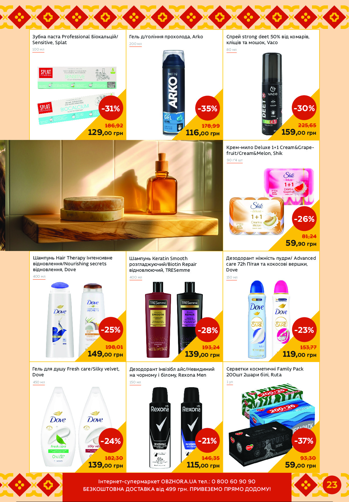 Шампунь Keratin Smooth 
розгладжуючий/Biotin Repair 
відновлюючий, TRESemme
Гель для душу Fresh care/Silky velvet, 
Dove
450 мл
Спрей strong deet 50% від комарів, 
кліщів та мошок, Vaco
Крем-мило Deluxe 1+1 Cream&Grape -
fruit/Cream&Melon, Shik
Дезодорант Інвізібл айс/Невидимий 
на чорному і білому, Rexona Men
Гель д/гоління прохолода, Arko
Дезодорант ніжність пудри/ Advanced 
care 72h Пітая та кокосові вершки, 
Dove
200 мл
150 мл
Зубна паста Professional Біокальцій/ 
Sensitive, Splat
400 мл
100 мл
129,00 грн
-31%
186,92
Серветки косметичні Family Pack 
200шт 2шари білі, Ruta
1 уп
80 мл
90 г*4 шт
150 мл
139,00 грн
-28%
193,24
59,00 грн
-37%
93,30
116,00 грн
-35%
178,99
159,00 грн
-30%
225,65
59,90 грн
-26%
81,24
119,00 грн
-23%
153,77
139,00 грн
-24%
182,30
115,00 грн
-21%
146,35
Шампунь Hair Therapy Інтенсивне 
відновлення/Nourishing secrets 
відновлення, Dove
400 мл
149,00 грн
-25%
198,01 
23Чипсзисп-імасзкозцсп OBZHORA.UA псб.: 0 800 60 90 90 
ултренгеЙ%Г ьейгГЙрГ Мвд 499 №зи. ПшРЙлтлже Пшхже ьеьежє !  Powered by TCPDF (www.tcpdf.org)
                               1 / 1