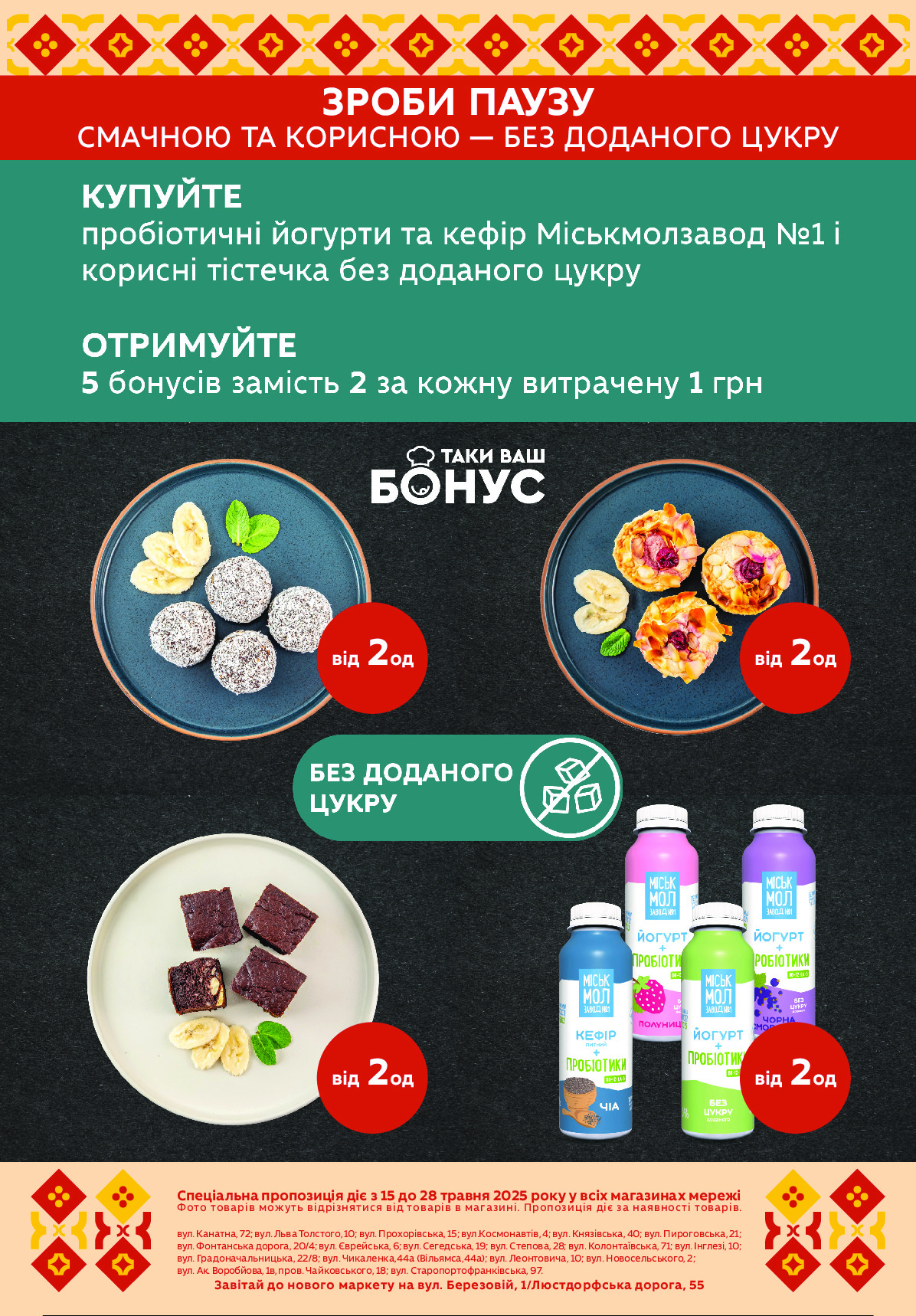 вул. Канатна, 72; вул. Льва Толстого, 10; вул. Прохорівська, 15; вул.Космонавтів, 4; вул. Князівська, 40; вул. Пироговська, 21;  
вул. Фонтанська дорога, 20/4; вул. Єврейська, 6; вул. Сегедська, 19; вул. Степова, 28; вул. Колонтаївська, 71; вул. Інглезі, 10;
вул. Градоначальницька, 22/8; вул. Чикаленка,44а (Вільямса,44а); вул. Леонтовича, 10; вул. Новосельського, 2; 
вул. Ак. Воробйова, 1в, пров. Чайковського, 18; вул. Старопортофранківська, 97.
Завітай до нового маркету на вул. Березовій, 1/Люстдорфська дорога, 55
Спеціальна пропозиція діє з 15 до 28 травня 2025 року у всіх магазинах мережі 
Фото товарів можуть відрізнятися від товарів в магазині. Пропозиція діє за наявності товарів.
ЗРОБИ ПАУЗУ
СМАЧНОЮ ТА КОРИСНОЮ — БЕЗ ДОДАНОГО ЦУКРУ 
від 2од
від 2од
від 2од
від 2од Powered by TCPDF (www.tcpdf.org)
                               1 / 1