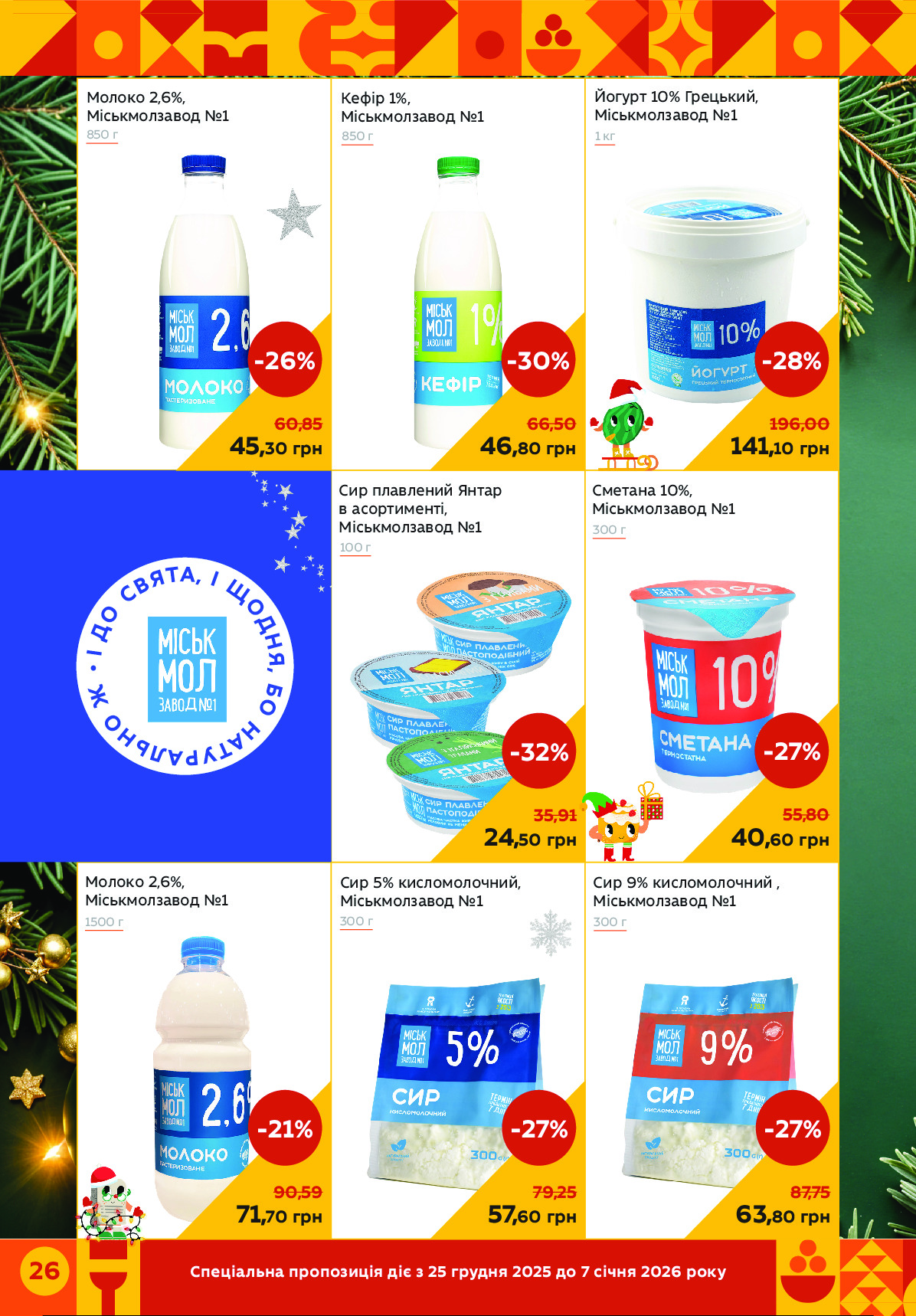 Спеціальна пропозиція діє з 25 грудня 2025 до 7 січня 2026 року 26 
Сир 9% кисломолочний , 
Міськмолзавод №1
Сметана 10%, 
Міськмолзавод №1
Кефір 1%, 
Міськмолзавод №1
Йогурт 10% Грецький, 
Міськмолзавод №1
Сир 5% кисломолочний, 
Міськмолзавод №1
Сир плавлений Янтар 
в асортименті, 
Міськмолзавод №1
Молоко 2,6%, 
Міськмолзавод №1
Молоко 2,6%,
Міськмолзавод №1
850 г
1500 г
850 г	1 кг
300 г
300 г
300 г
100 г
46,80 грн
-30%
66,50
141,10 грн
-28%
196,00
63,80 грн
-27%
87,75
40,60 грн
-27%
55,80
45,30 грн
-26%
60,85
57,60 грн
-27%
79,25
24,50 грн
-32%
35,91
71,70 грн
-21%
90,59
 
•
І
 
Д
О
 С
В
ЯТА, І
 
Щ
О
Д
Н
Я
, 
Б
О
 Н
А
ТУРАЛ
Ь
Н
О
 
Ж Powered by TCPDF (www.tcpdf.org)
                               1 / 1