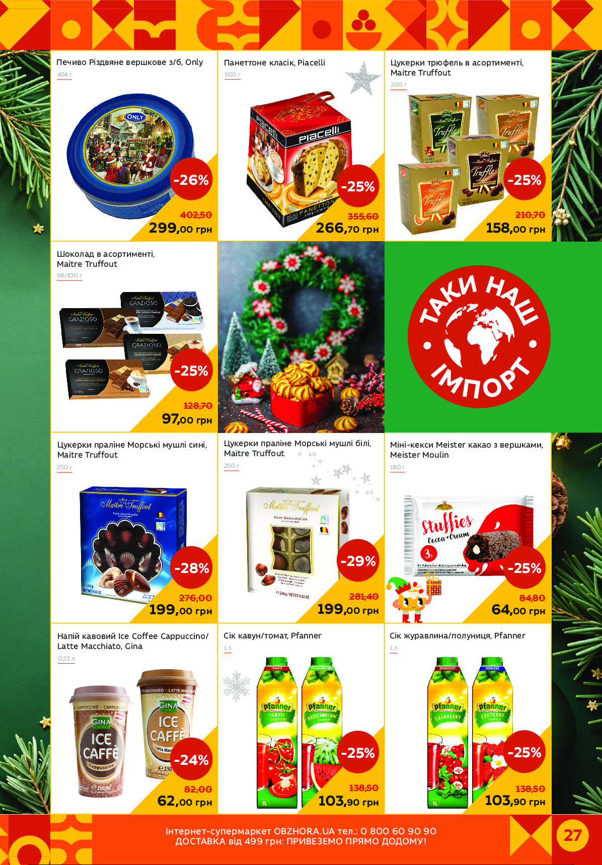 27Спеціпце-альцінріоце OBZHORA.UA ецз.: 0 800 60 90 90
иядєгусг чкД 499 Еіп: ЛІКуАТАИя ЛІОИя ияияИБ! 
Цукерки трюфель в асортименті,
Maitre Truffout
Міні-кекси Meister какао з вершками,
Meister Moulin
Шоколад в асортименті,
Maitre Truffout 
Цукерки праліне Морські мушлі білі,
Maitre Truffout
98/100 г
250 г
299,00 грн
-26%
402,50
200 г
158,00 грн
-25%
210,70
266,70 грн
-25%
355,60
Цукерки праліне Морські мушлі сині,
Maitre Truffout
Напій кавовий Ice Coffee Cappuccino/ 
Latte Macchiato, Gina
250 г
199,00 грн
-28%
276,00
0,23 л
97,00 грн
-25%
128,70
199,00 грн
-29%
281,40
62,00 грн
-24%
82,00
180 г
Панеттоне класік, Piacelli
64,00 грн
-25%
84,80
Печиво Різдвяне вершкове з/б, Only
454 г	500 г
Сік журавлина/полуниця, Pfanner
1 л
103,90 грн
-25%
138,50
1 л
103,90 грн
-25%
138,50
Сік кавун/томат, Pfanner Powered by TCPDF (www.tcpdf.org)
                               1 / 1