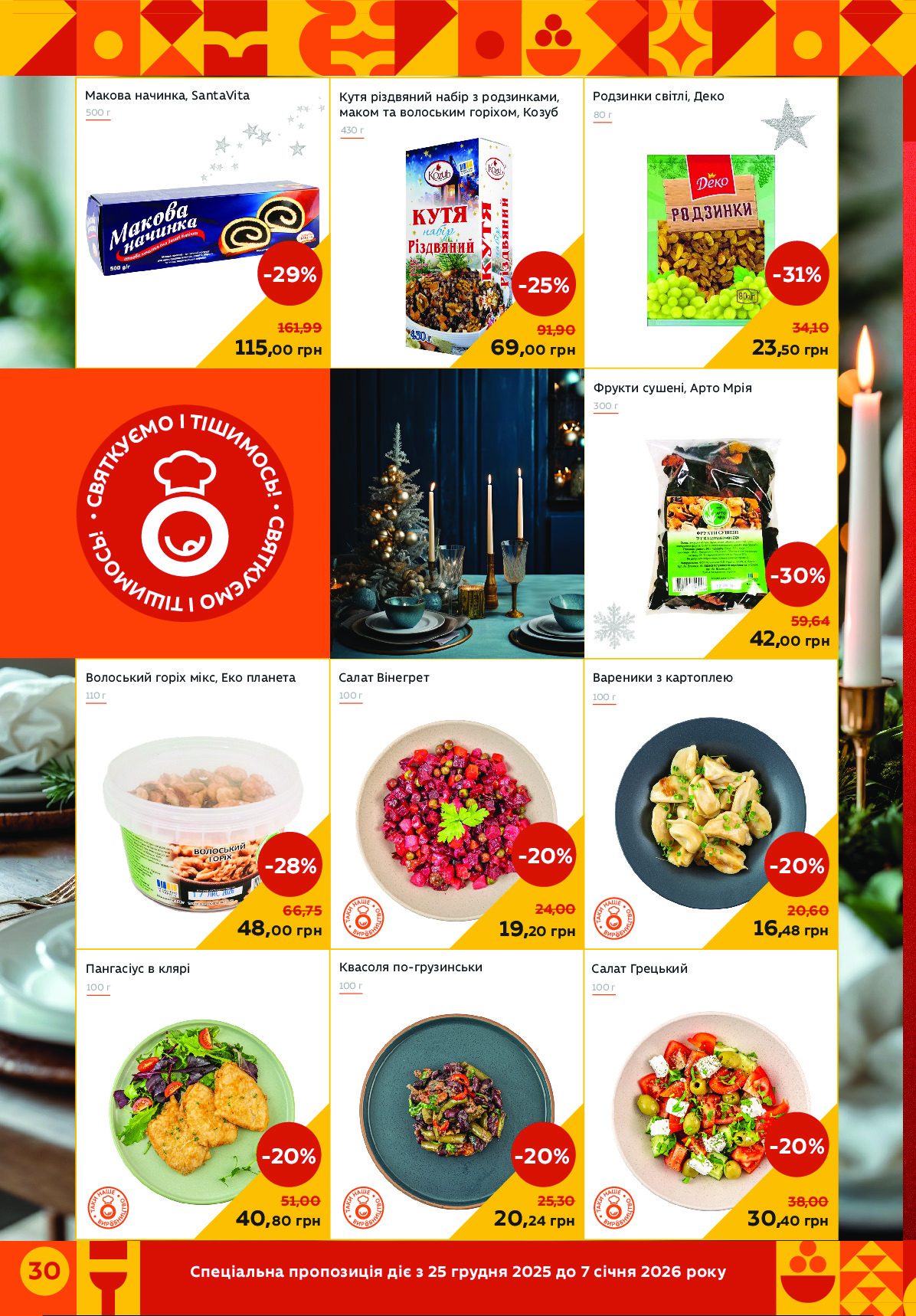 Спеціальна пропозиція діє з 25 грудня 2025 до 7 січня 2026 року 30 
Вареники з картоплею
Фрукти сушені, Арто Мрія
115,00 грн
-29%
161,99
80 г
23,50 грн
-31%
34,10
69,00 грн
-25%
91,90
20,24 грн
-20%
25,30
Волоський горіх мікс, Еко планета
Пангасіус в клярі
110 г
48,00 грн
-28%
66,75
100 г
40,80 грн
-20%
51,00
Кутя різдвяний набір з родзинками, 
маком та волоським горіхом, Козуб
Салат Вінегрет
100 г
300 г
19,20 грн
-20%
24,00
100 г
16,48 грн
-20%
20,60
42,00 грн
-30%
59,64
Родзинки світлі, ДекоМакова начинка, SantaVita
500 г
430 г
Квасоля по-грузинськи
100 г
Салат Грецький
100 г
30,40 грн
-20%
38,00
 
•
С
В
Я
Т
К
У
Є
М
О І ТІШ
И
М
О
С
Ь
!
 
•
С
В
Я
Т
К
У
Є
М
О І ТІШ
И
М
О
С
Ь
! Powered by TCPDF (www.tcpdf.org)
                               1 / 1
