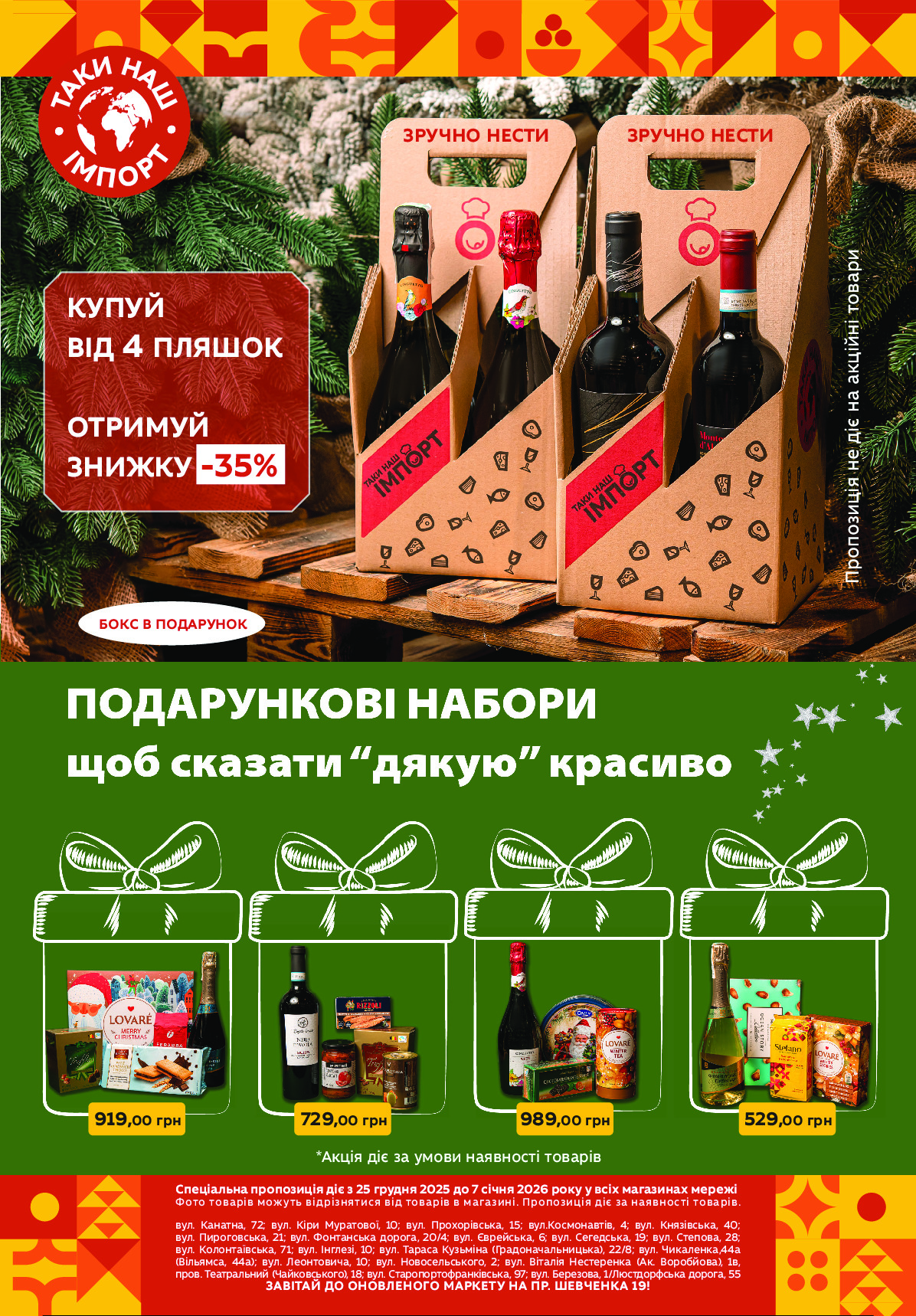 Спеціальна пропозиція діє з 25 червня по 8 липня 2020 року32
Спеціальна пропозиція діє з 25 грудня 2025 до 7 січня 2026 року у всіх магазинах мережі
Фото товарів можуть відрізнятися від товарів в магазині. Пропозиція діє за наявності товарів.
вул. Канатна, 72; вул. Кіри Муратової, 10; вул. Прохорівська, 15; вул.Космонавтів, 4; вул. Князівська, 40;
вул. Пироговська, 21; вул. Фонтанська дорога, 20/4; вул. Єврейська, 6; вул. Сегедська, 19; вул. Степова, 28;
вул. Колонтаївська, 71; вул. Інглезі, 10; вул. Тараса Кузьміна (Градоначальницька), 22/8; вул. Чикаленка,44а 
(Вільямса, 44а); вул. Леонтовича, 10; вул. Новосельського, 2; вул. Віталія Нестеренка (Ак. Воробйова), 1в, 
пров. Театральний (Чайковського), 18; вул. Старопортофранківська, 97; вул. Березова, 1/Люстдорфська дорога, 55
ЗАВІТАЙ ДО ОНОВЛЕНОГО МАРКЕТУ НА ПР. ШЕВЧЕНКА 19!
*Акція діє за умови наявності товарів
529,00 грн989,00 грн729,00 грн919,00 грн
ЗРУЧНО НЕСТИ 
КУПУЙ
ВІД 4 ПЛЯШОК 
ОТРИМУЙ
ЗНИЖКУ -35%
ЗРУЧНО НЕСТИ
Пропозиція не діє на акційні товари
БОКС В ПОДАРУНОК Powered by TCPDF (www.tcpdf.org)
                               1 / 1