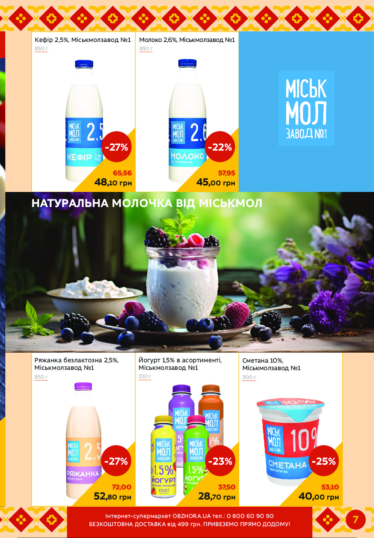 7
Сметана 10%,
Міськмолзавод №1
Молоко 2,6%, Міськмолзавод №1Кефір 2,5%, Міськмолзавод №1 
Ряжанка безлактозна 2,5%,
Міськмолзавод №1
Йогурт 1,5% в асортименті, 
Міськмолзавод №1
850 г	330 г
850 г
300 г
850 г
45,00 грн
-22%
57,95
40,00 грн
-25%
53,10
48,10 грн
-27%
65,56
52,80 грн
-27%
72,00
28,70 грн
-23%
37,50
НАТУРАЛЬНА МОЛОЧКА ВІД МІСЬКМОЛ 
480,00
Інтернет-супермаркет OBZHORA.UA тел.: 0 800 60 90 90 
БЕЗКОШТОВНА ДОСТАВКА від 499 грн. ПРИВЕЗЕМО ПРЯМО ДОДОМУ ! Powered by TCPDF (www.tcpdf.org)
                               1 / 1